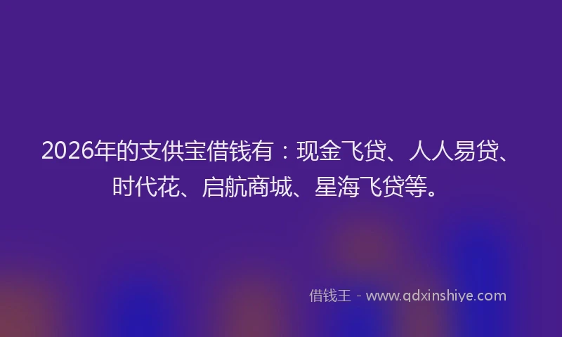 2026年的支供宝借钱有：现金飞贷、人人易贷、时代花、启航商城、星海飞贷等。