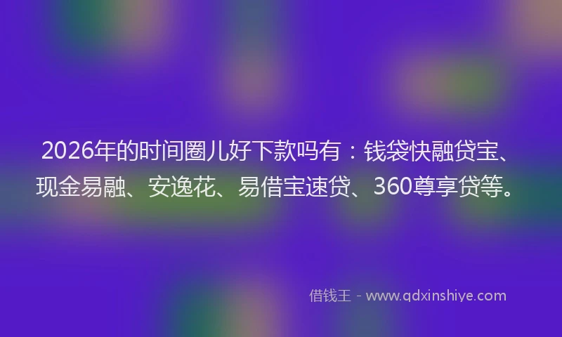 2026年的时间圈儿好下款吗有:钱袋快融贷宝、现金易融、安逸花、易借宝速贷、360尊享贷等。