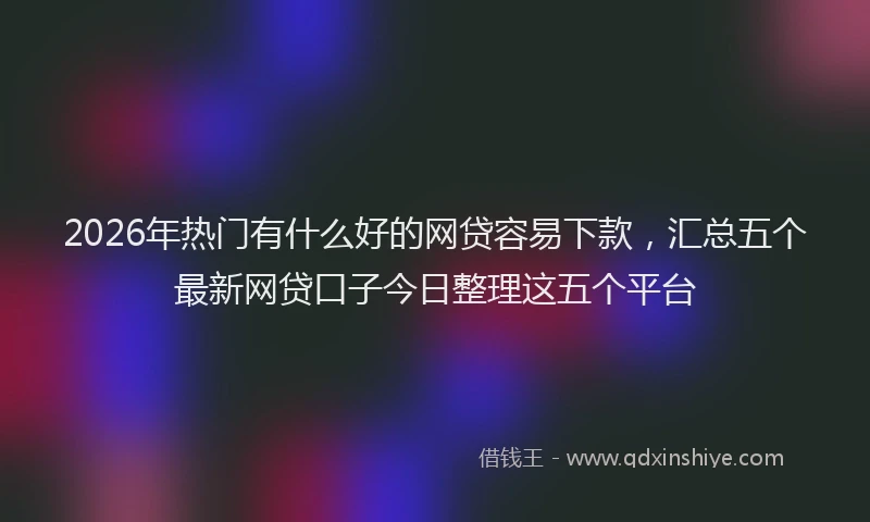 2026年热门有什么好的网贷容易下款，汇总五个最新网贷口子今日整理这五个平台