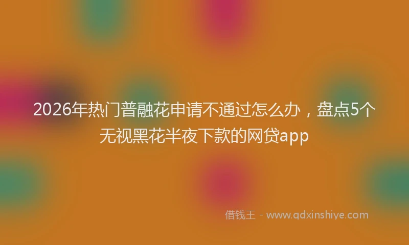 2026年热门普融花申请不通过怎么办，盘点5个无视黑花半夜下款的网贷app