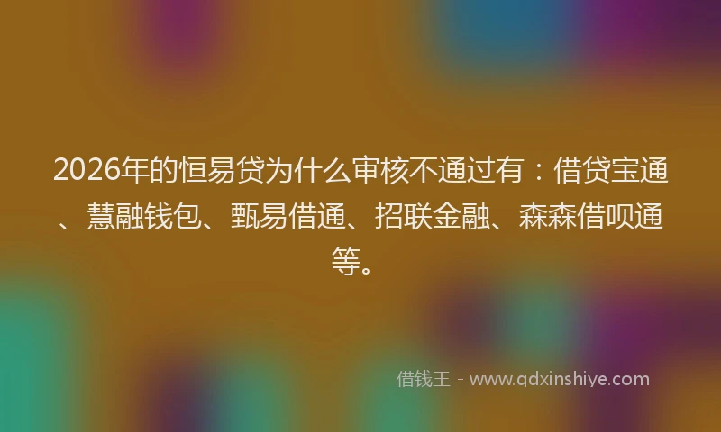2026年的恒易贷为什么审核不通过有：借贷宝通、慧融钱包、甄易借通、招联金融、森森借呗通等。