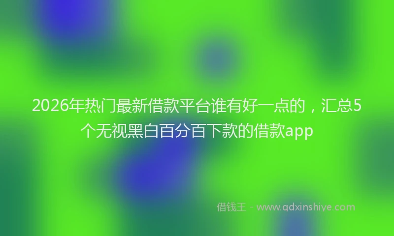 2026年热门最新借款平台谁有好一点的，汇总5个无视黑白百分百下款的借款app