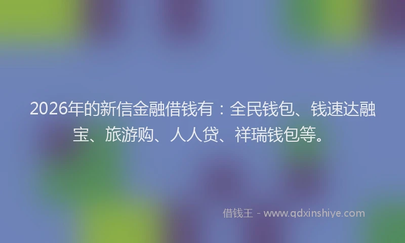 2026年的新信金融借钱有：全民钱包、钱速达融宝、旅游购、人人贷、祥瑞钱包等。