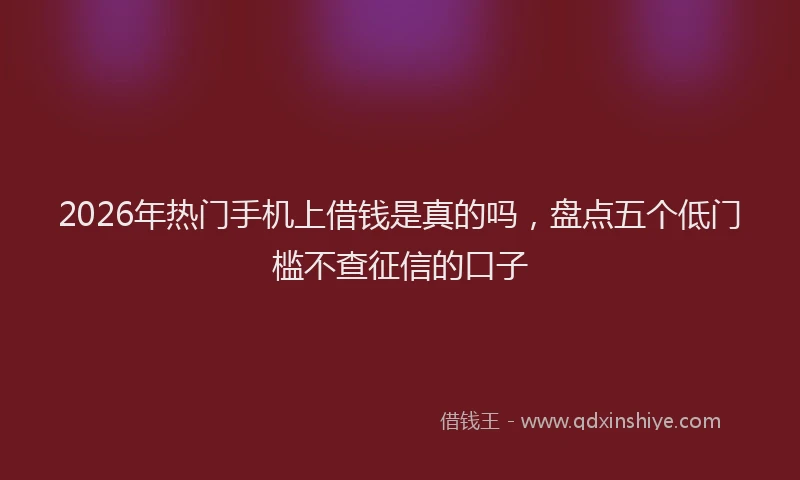 2026年热门手机上借钱是真的吗，盘点五个低门槛不查征信的口子
