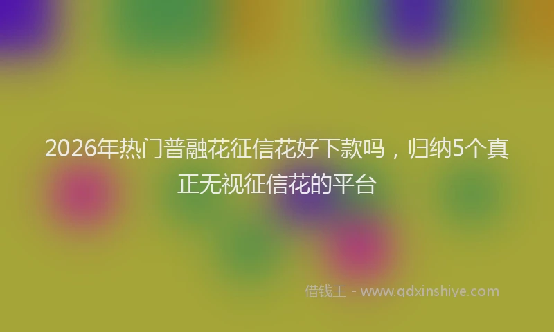 2026年热门普融花征信花好下款吗，归纳5个真正无视征信花的平台