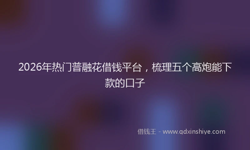 2026年热门普融花借钱平台，梳理五个高炮能下款的口子