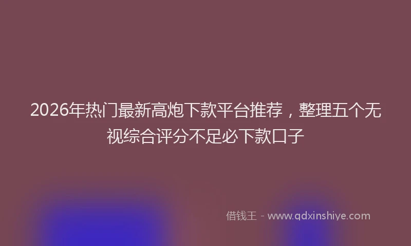 2026年热门最新高炮下款平台推荐，整理五个无视综合评分不足必下款口子