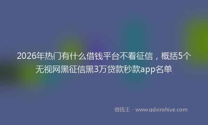2026年热门有什么借钱平台不看征信，概括5个无视网黑征信黑3万贷款秒款app名单