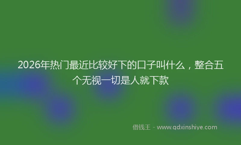 2026年热门最近比较好下的口子叫什么，整合五个无视一切是人就下款