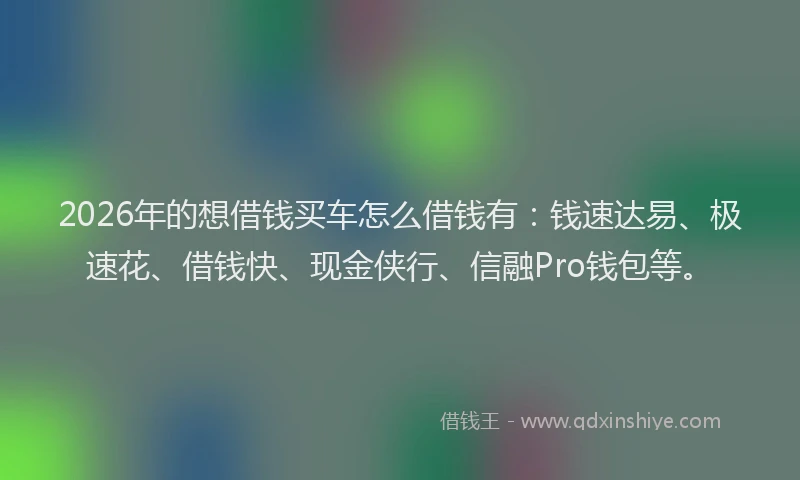 2026年的想借钱买车怎么借钱有：钱速达易、极速花、借钱快、现金侠行、信融Pro钱包等。