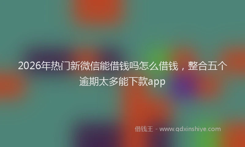 2026年热门新微信能借钱吗怎么借钱，整合五个逾期太多能下款app