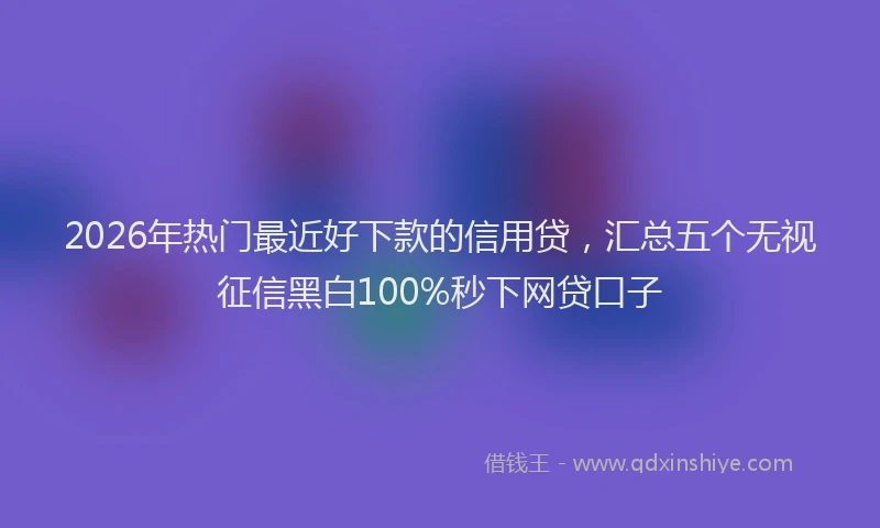 2026年热门最近好下款的信用贷，汇总五个无视征信黑白100%秒下网贷口子