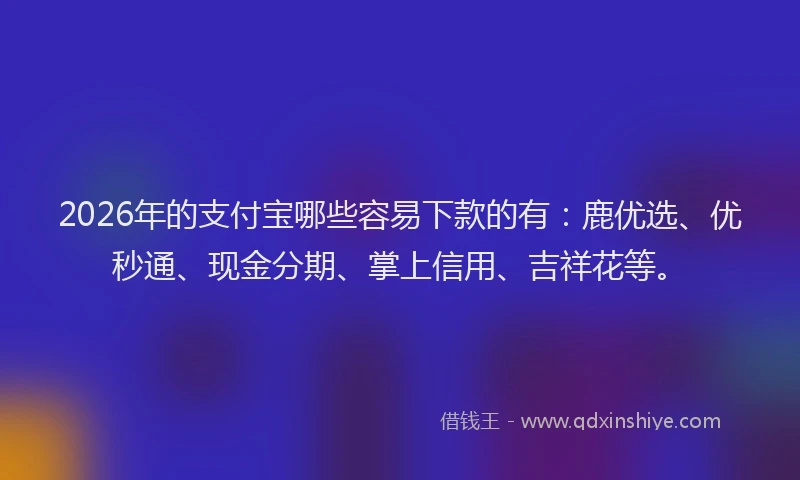 2026年的支付宝哪些容易下款的有：鹿优选、优秒通、现金分期、掌上信用、吉祥花等。
