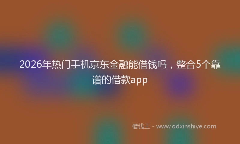 2026年热门手机京东金融能借钱吗，整合5个靠谱的借款app