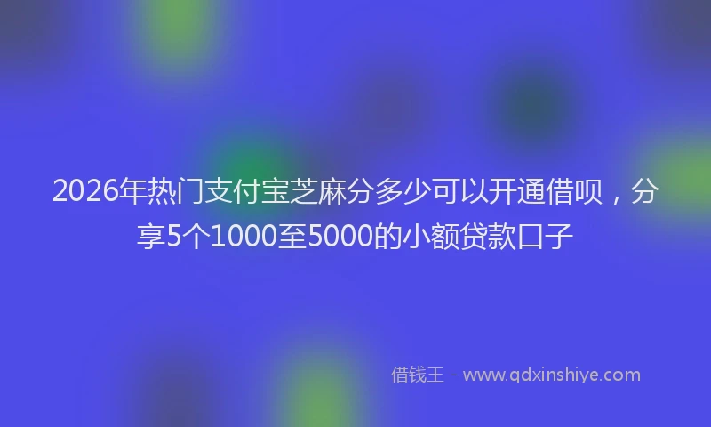 2026年热门支付宝芝麻分多少可以开通借呗，分享5个1000至5000的小额贷款口子