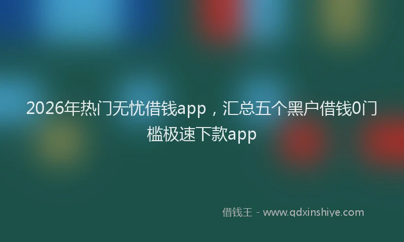 2026年热门无忧借钱app，汇总五个黑户借钱0门槛极速下款app