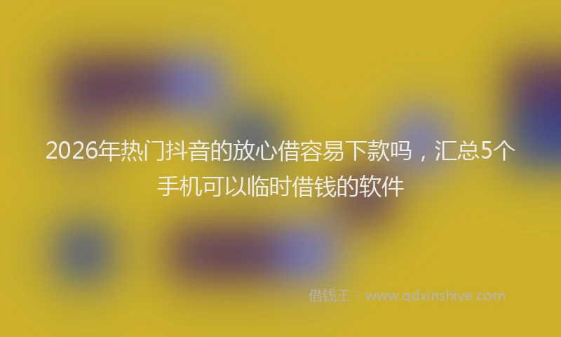2026年热门抖音的放心借容易下款吗,汇总5个手机可以临时借钱的软件