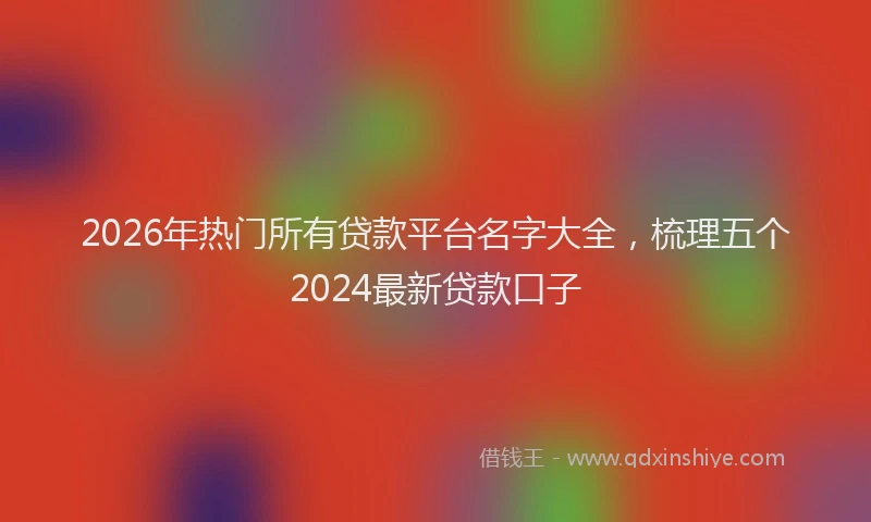 2026年热门所有贷款平台名字大全,梳理五个2024最新贷款口子
