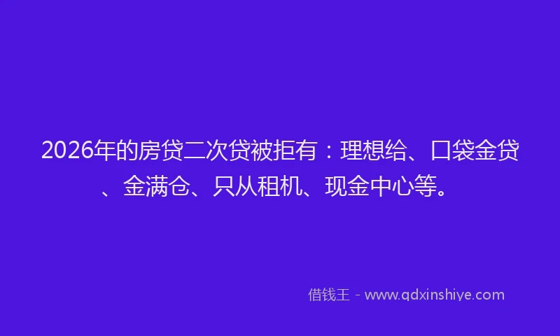 2026年的房贷二次贷被拒有:理想给、口袋金贷、金满仓、只从租机、现金中心等。