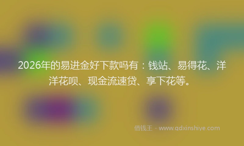 2026年的易进金好下款吗有:钱站、易得花、洋洋花呗、现金流速贷、享下花等。
