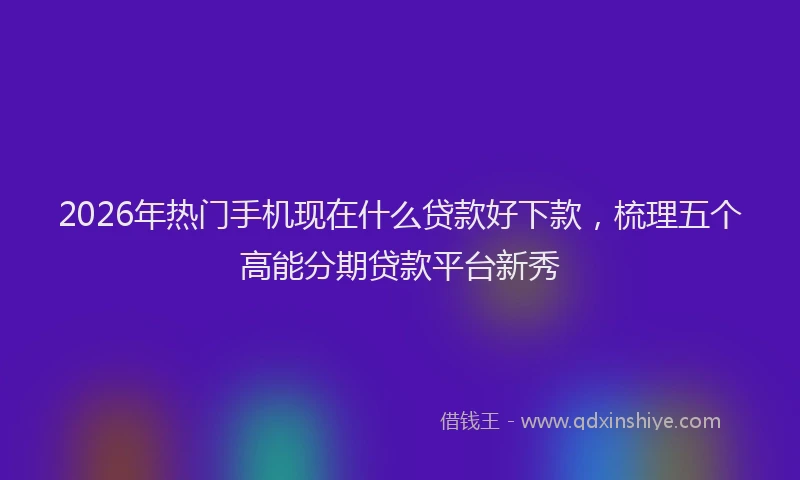 2026年热门手机现在什么贷款好下款，梳理五个高能分期贷款平台新秀