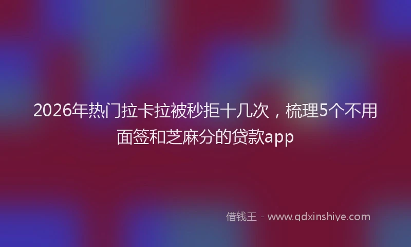 2026年热门拉卡拉被秒拒十几次，梳理5个不用面签和芝麻分的贷款app