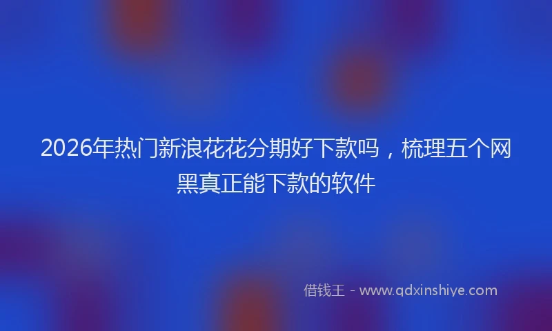 2026年热门新浪花花分期好下款吗，梳理五个网黑真正能下款的软件