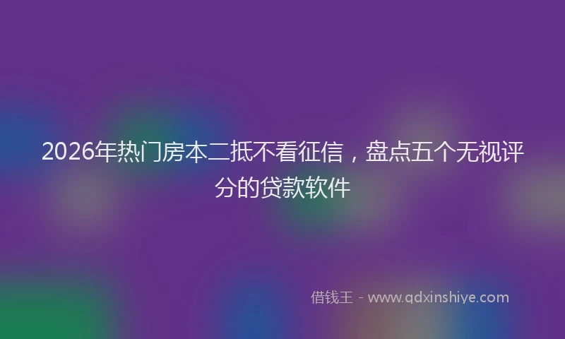2026年热门房本二抵不看征信，盘点五个无视评分的贷款软件