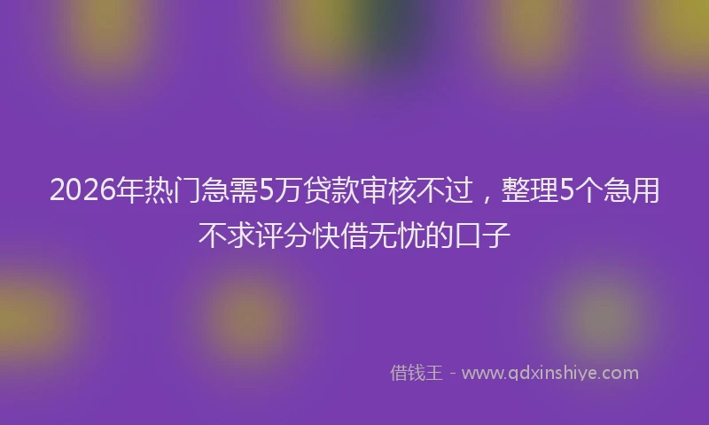 2026年热门急需5万贷款审核不过,整理5个急用不求评分快借无忧的口子