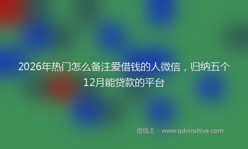 2026年热门怎么备注爱借钱的人微信，归纳五个12月能贷款的平台