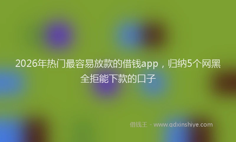 2026年热门最容易放款的借钱app，归纳5个网黑全拒能下款的口子