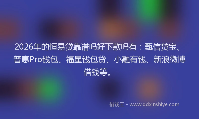 2026年的恒易贷靠谱吗好下款吗有：甄信贷宝、普惠Pro钱包、福星钱包贷、小融有钱、新浪微博借钱等。