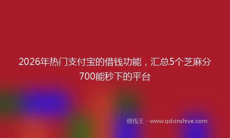 2026年热门支付宝的借钱功能，汇总5个芝麻分700能秒下的平台