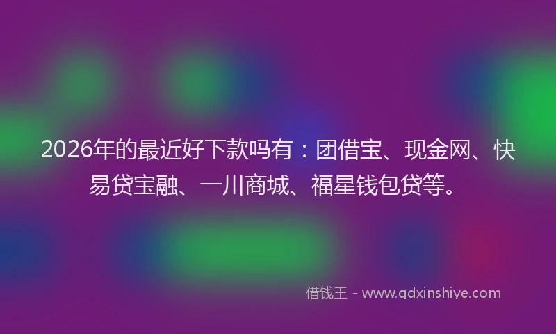 2026年的最近好下款吗有：团借宝、现金网、快易贷宝融、一川商城、福星钱包贷等。