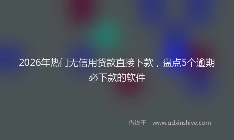 2026年热门无信用贷款直接下款，盘点5个逾期必下款的软件
