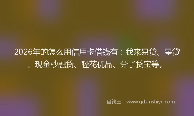 2026年的怎么用信用卡借钱有：我来易贷、星贷、现金秒融贷、轻花优品、分子贷宝等。