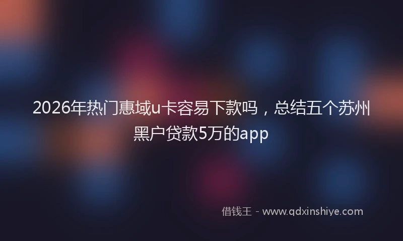 2026年热门惠域u卡容易下款吗，总结五个苏州黑户贷款5万的app