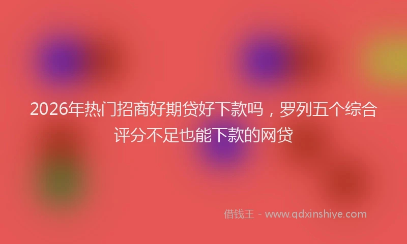 2026年热门招商好期贷好下款吗，罗列五个综合评分不足也能下款的网贷
