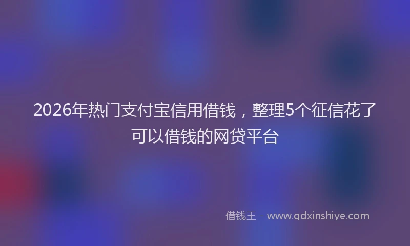 2026年热门支付宝信用借钱，整理5个征信花了可以借钱的网贷平台