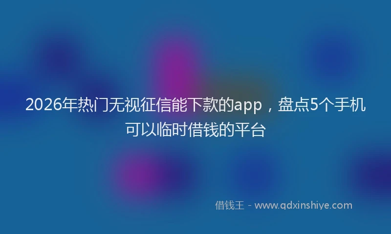 2026年热门无视征信能下款的app，盘点5个手机可以临时借钱的平台