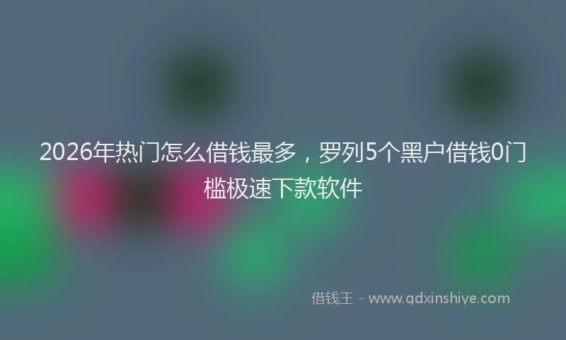 2026年热门怎么借钱最多，罗列5个黑户借钱0门槛极速下款软件