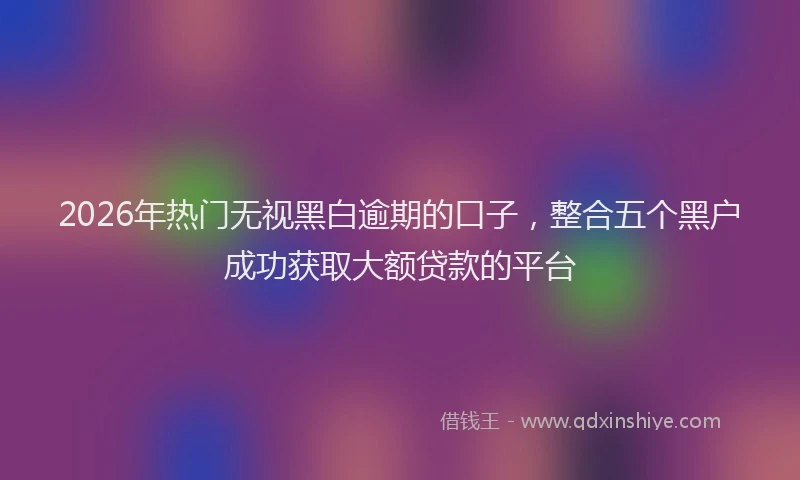 2026年热门无视黑白逾期的口子，整合五个黑户成功获取大额贷款的平台
