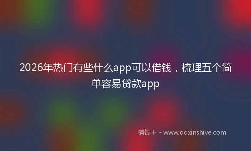 2026年热门有些什么app可以借钱，梳理五个简单容易贷款app