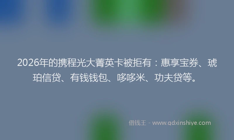 2026年的携程光大菁英卡被拒有：惠享宝券、琥珀信贷、有钱钱包、哆哆米、功夫贷等。