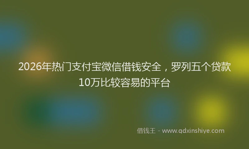 2026年热门支付宝微信借钱安全，罗列五个贷款10万比较容易的平台