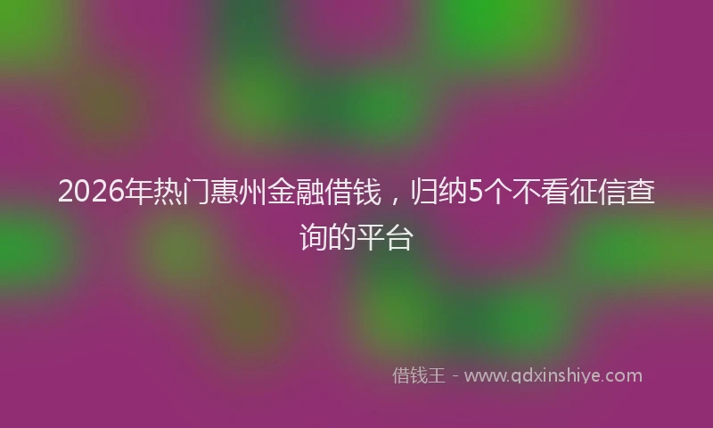 2026年热门惠州金融借钱，归纳5个不看征信查询的平台