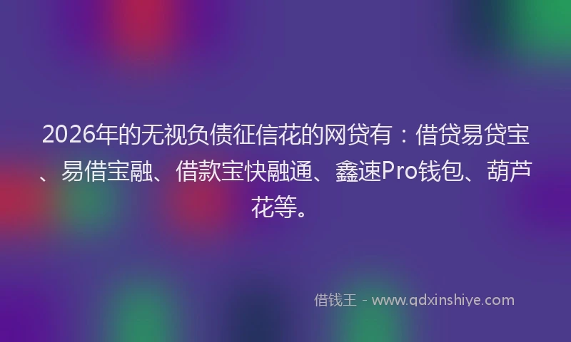 2026年的无视负债征信花的网贷有：借贷易贷宝、易借宝融、借款宝快融通、鑫速Pro钱包、葫芦花等。