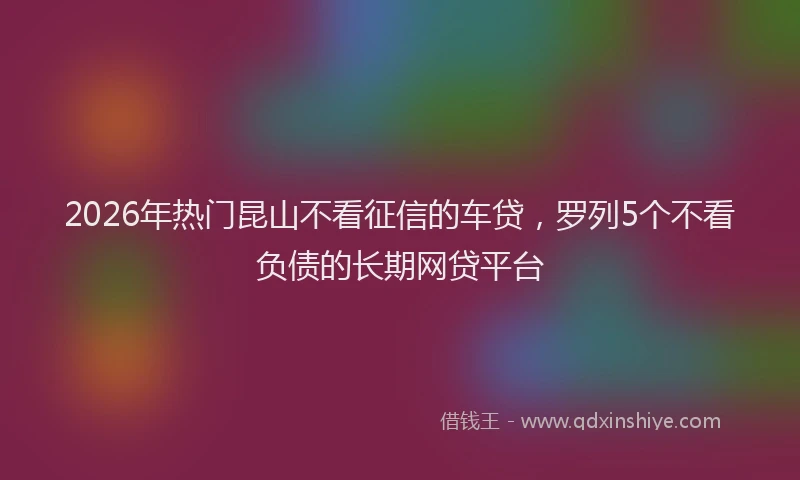 2026年热门昆山不看征信的车贷，罗列5个不看负债的长期网贷平台