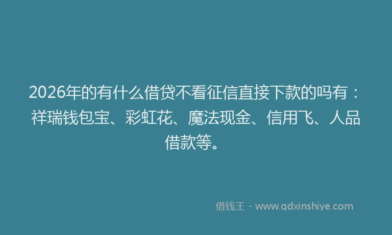 2026年的有什么借贷不看征信直接下款的吗有：祥瑞钱包宝、彩虹花、魔法现金、信用飞、人品借款等。