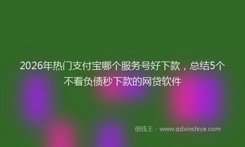 2026年热门支付宝哪个服务号好下款，总结5个不看负债秒下款的网贷软件
